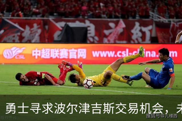 勇士寻求波尔津吉斯交易机会，未来变数引发关注